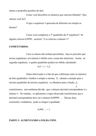 alunos e proponha questões do tipo:
Como você descobriu os números que estavam faltando? Que
cálculo você fez?
O que a sequência 3 apresenta de diferente em relação as
demais?
Como você completou o 3º quadrinho da 3ª sequência? Se
alguém colocou 0,9999... acertou? E se colocou o número 1?
COMENTÁRIOS:
Caso os alunos não tenham percebidos, faça-os perceber que
nessas sequências, um número é obtido com a soma dos anteriores. Assim, na
segunda sequência, o quarto quadrinho poderá ser obtido calculando:
0,5 + 1 + 1,5
Outra observação é o fato de que a diferença entre os números
de dois quadrinhos vizinhos é sempre a mesma. E, chamar a atenção para o
terceiro quadrinho da terceira sequência: se olharmos para a fração 3 ,
3
concluiremos, sem nenhuma dúvida, que o número decimal correspondente é o
número 1. No entanto, se aplicarmos a regra observada concluiremos que o
decimal correspondente deve ser o número 0,09999 … . Dessas duas
conclusões verdadeiras, pode-se chegar à igualdade:
0,999 … = 1
PARTE 3: AUMENTANDO A FOLHA TIPO.
 