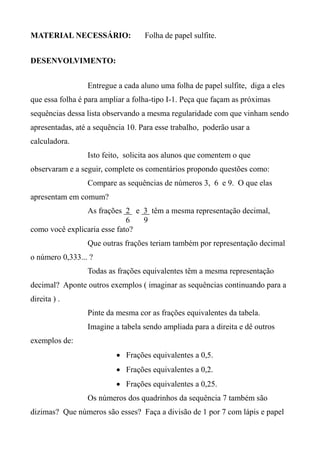 MATERIAL NECESSÁRIO: Folha de papel sulfite.
DESENVOLVIMENTO:
Entregue a cada aluno uma folha de papel sulfite, diga a eles
que essa folha é para ampliar a folha-tipo I-1. Peça que façam as próximas
sequências dessa lista observando a mesma regularidade com que vinham sendo
apresentadas, até a sequência 10. Para esse trabalho, poderão usar a
calculadora.
Isto feito, solicita aos alunos que comentem o que
observaram e a seguir, complete os comentários propondo questões como:
Compare as sequências de números 3, 6 e 9. O que elas
apresentam em comum?
As frações 2 e 3 têm a mesma representação decimal,
6 9
como você explicaria esse fato?
Que outras frações teriam também por representação decimal
o número 0,333... ?
Todas as frações equivalentes têm a mesma representação
decimal? Aponte outros exemplos ( imaginar as sequências continuando para a
direita ) .
Pinte da mesma cor as frações equivalentes da tabela.
Imagine a tabela sendo ampliada para a direita e dê outros
exemplos de:
 Frações equivalentes a 0,5.
 Frações equivalentes a 0,2.
 Frações equivalentes a 0,25.
Os números dos quadrinhos da sequência 7 também são
dizimas? Que números são esses? Faça a divisão de 1 por 7 com lápis e papel
 