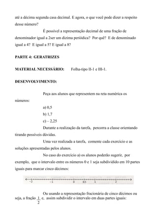 até a décima segunda casa decimal. E agora, o que você pode dizer a respeito
desse número?
É possível a representação decimal de uma fração de
denominador igual a 2ser um dizima periódica? Por quê? E de denominado
igual a 4? E igual a 5? E igual a 8?
PARTE 4: GERATRIZES
MATERIAL NECESSÁRIO: Folha-tipo II-1 e III-1.
DESENVOLVIMENTO:
Peça aos alunos que representem na reta numérica os
números:
a) 0,5
b) 1,7
c) – 2,25
Durante a realização da tarefa, percorra a classe orientando
tirando possíveis dúvidas.
Uma vez realizada a tarefa, comente cada exercício e as
soluções apresentadas pelos alunos.
No caso do exercício a) os alunos poderão sugerir, por
exemplo, que o intervalo entre os números 0 e 1 seja subdividido em 10 partes
iguais para marcar cinco décimos:
Ou usando a representação fracionária de cinco décimos ou
seja, a fração 1 e, assim subdividir o intervalo em duas partes iguais:
2
 