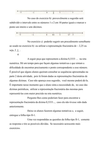 No caso do exercício b) provavelmente a sugestão será
subdividir o intervalo entre os números 1 e 2 em 10 partes iguais e marcar o
ponto um inteiro e sete décimos.
No exercício c) poderão sugerir um procedimento semelhante
ao usado no exercício b) ou utilizar a representação fracionária de – 2,25 ou
seja, 2 1 .
4
A seguir peça que representem a dizima 0,3333 … na reta
numérica. Dê um tempo para que façam algumas tentativas e que sintam a
dificuldade de encontrar precisamente o ponto correspondente a esse número.
É possível que alguns alunos queiram consultar as sequências apresentadas na
parte 2 desta atividade, pois lá foram dadas as representações fracionárias de
algumas dizimas. Caso não apareça essa sugestão, você mesmo poderá dá-la.
É importante nesse momento que o aluno sinta a necessidade de, no caso das
dizimas periódicas, utilizar a representação fracionária das mesmas para
representá-las com maior precisão na reta numérica.
Pergunte-lhes como poderiam fazer para encontrar a
representação fracionária da dízima 0,3333..., caso ela não tivesse sido dada
anteriormente.
Deixe os alunos fazerem algumas tentativas e, a seguir,
entregue a folha-tipo II-1.
Uma vez respondidas as questões da folha-tipo II-1, comente
as respostas e tire as possíveis dúvidas. Se necessário acrescente mais
exercícios.
 