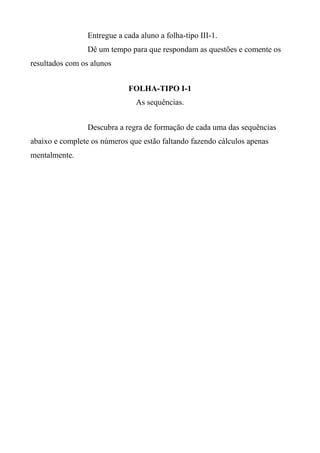 Entregue a cada aluno a folha-tipo III-1.
Dê um tempo para que respondam as questões e comente os
resultados com os alunos
FOLHA-TIPO I-1
As sequências.
Descubra a regra de formação de cada uma das sequências
abaixo e complete os números que estão faltando fazendo cálculos apenas
mentalmente.
 