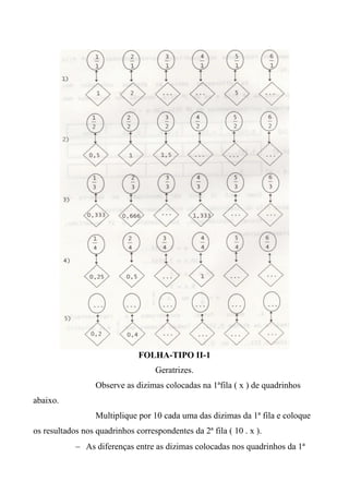 FOLHA-TIPO II-1
Geratrizes.
Observe as dizimas colocadas na 1ªfila ( x ) de quadrinhos
abaixo.
Multiplique por 10 cada uma das dizimas da 1ª fila e coloque
os resultados nos quadrinhos correspondentes da 2ª fila ( 10 . x ).
 As diferenças entre as dizimas colocadas nos quadrinhos da 1ª
 