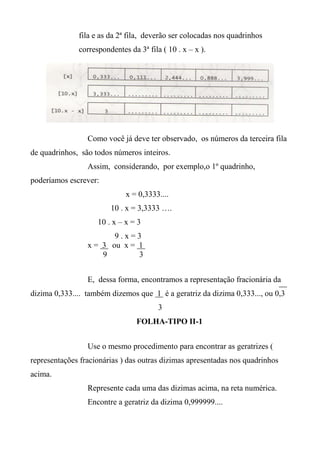 fila e as da 2ª fila, deverão ser colocadas nos quadrinhos
correspondentes da 3ª fila ( 10 . x – x ).
Como você já deve ter observado, os números da terceira fila
de quadrinhos, são todos números inteiros.
Assim, considerando, por exemplo,o 1º quadrinho,
poderíamos escrever:
x = 0,3333....
10 . x = 3,3333 ….
10 . x – x = 3
9 . x = 3
x = 3 ou x = 1
9 3
E, dessa forma, encontramos a representação fracionária da
dizima 0,333.... também dizemos que 1 é a geratriz da dizima 0,333..., ou 0,3
3
FOLHA-TIPO II-1
Use o mesmo procedimento para encontrar as geratrizes (
representações fracionárias ) das outras dizimas apresentadas nos quadrinhos
acima.
Represente cada uma das dizimas acima, na reta numérica.
Encontre a geratriz da dizima 0,999999....
 