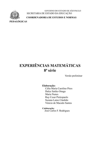 GOVERNO DO ESTADO DE SÃO PAULO
SECRETARIA DE ESTADO DA EDUCAÇÃO
COORDENADORIA DE ESTUDOS E NORMAS
PEDAGÓGICAS
EXPERIÊNCIAS MATEMÁTICAS
8ª série
Versão preliminar
Elaboração:
Célia Maria Carolino Pires
Dulce Satiko Onaga
Maria Nunes
Ruy Cesar Pietropaolo
Suzana Laino Cândido
Vinício de Macedo Santos
Colaboração:
José Carlos F. Rodrigues
 