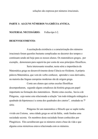 soluções são expressa por números irracionais.
PARTE 1: ALGUNS NÚMEROS NA GRÉCIA ANTIGA.
MATERIAL NECESSÁRIO: Folha-tipo I-2.
DESENVOLVIMENTO:
A aceitaçãoda existência e a caracterização dos números
irracionais foram questões bastante complicadas no decorrer dos tempos e
continuam sendo até hoje para os nossos alunos. Os matemáticos gregos, por
exemplo, demoraram para superá-las por conta de seus princípios filosóficos.
Seria interessante ressaltar, nesta série a importância da
Matemática grega no desenvolvimento desta Ciência no Ocidente. A própria
palavra Matemática, que vem do verbo conhecer, aprender e seus derivados,
na maioria das línguas europeias modernas são de origem grega.
Conte aos alunos que certas escolas filosóficas
desempenharam, segundo alguns estudiosos da história grega,um papel
importante na formação dos matemáticos. Dentre estas escolas, havia a de
Pitágoras, cujo nome esta relacionado a relação “em todo triângulo retângulo o
quadrado da hipotenusa é a soma dos quadrados dos catetos”, estudada na 7ª
série.
Pitágoras foi um matemático e filósofo que se supõe tenha
vivido em Cretona, uma cidade grega ao sul da Itália, onde fundou uma
sociedade secreta. Os membros desta sociedade foram conhecidos por
Pitagóricos. Eles acreditavam que os números eram a base da vida e que
alguma coisa misteriosa estava relacionada com os números.
 