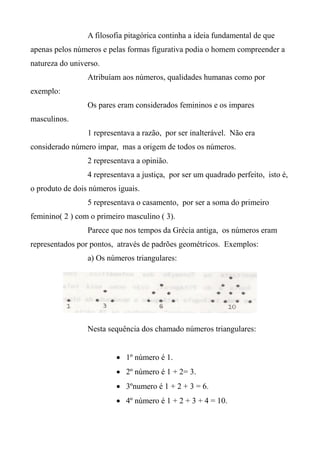 A filosofia pitagórica continha a ideia fundamental de que
apenas pelos números e pelas formas figurativa podia o homem compreender a
natureza do universo.
Atribuíam aos números, qualidades humanas como por
exemplo:
Os pares eram considerados femininos e os impares
masculinos.
1 representava a razão, por ser inalterável. Não era
considerado número impar, mas a origem de todos os números.
2 representava a opinião.
4 representava a justiça, por ser um quadrado perfeito, isto é,
o produto de dois números iguais.
5 representava o casamento, por ser a soma do primeiro
feminino( 2 ) com o primeiro masculino ( 3).
Parece que nos tempos da Grécia antiga, os números eram
representados por pontos, através de padrões geométricos. Exemplos:
a) Os números triangulares:
Nesta sequência dos chamado números triangulares:
 1º número é 1.
 2º número é 1 + 2= 3.
 3ºnumero é 1 + 2 + 3 = 6.
 4º número é 1 + 2 + 3 + 4 = 10.
 