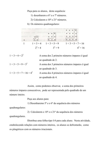 Peça para os alunos, desta sequência:
1) desenharem o 6º e o 7º números.
2) Calcularem o 10º e 21º números.
b) Os números quadrangulares:
1 1 + 3 = 4 1 + 3 + 5 = 9 1 + 3 + 5 + 7 = 16
22
= 4 32
= 9 42
= 16
1 + 3 = 4 = 22
A soma dos 2 primeiro números impares é igual
ao quadrado de 2.
1 + 3 + 5 = 9 = 32
A soma dos 3 primeiros números impares é igual
ao quadrado de 3.
1 + 3 + 5 + 7 = 16 = 42
A soma dos 4 primeiros números impares é igual
ao quadrado de 4.
Assim, como podemos observar, a soma dos primeiros
números impares consecutivos, pode ser representada pelo quadrado de um
número inteiro.
Peça aos alunos para:
1) Desenharemo 5º e o 6º da sequência dos números
quadrangulares:
2) Calcularem o 10º e o 21º da sequência dos números
quadrangulares.
Distribua uma folha-tipo I-8 para cada aluno. Nesta atividade,
estabelecendo relações com números inteiros, os alunos se defrontarão, como
os pitagóricos com os números irracionais.
 