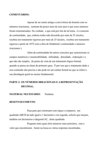 COMENTÁRIOS:
Apesar de ser muito antiga a convivência do homem com os
números irracionais, somente há pouco mais de cem anos é que esses números
foram sistematizados. Na verdade, o que está por trás de tal tema, é o conceito
de continuidade, que, embora tenha sido discutido por mais de 25 séculos,
recebeu um tratamento rigoroso por mais de 25 séculos, recebeu um tratamento
rigoroso a partir de 1872 com a obra de Dedekind ( continuidade e números
irracionais ).
Além da continuidade há outros conceitos que caracterizam os
campos numéricos ( enumerabilidade, infinidade, densidade, ordenação ) e
que não são simples, do ponto de vista de um tratamento lógico-formal,
quando se pensa no aluno do primeiro grau. É por isso que o tratamento dado a
esse conteúdo não precisa e não pode ter um caráter formal no que se refere à
sua abordagem geral no ensino fundamental.
PARTE 2: OS NÚMEROS IRRACIONAIS E A REPRESENTAÇÃO
DECIMAL.
MATERIAL NECESSÁRIO: Nenhum.
DESENVOLVIMENTO:
Peça para que construam com régua e compasso, um
quadrado ABCD de lado igual a 1 decímetro e em seguida, solicite que meçam,
também em decímetros a diagonal AC, deste quadrado.
Pergunte entre quais dois números mais próximos, esta o
valor que encontraram. Anote na lousa as várias respostas encontradas.
 