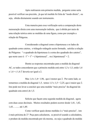 Após realizarem esta primeira medida, pergunte como seria
possível verificar sua precisão, já que tal medida foi feita de “modo direto”, ou
seja, obtida diretamente usando um instrumento.
Uma maneira para essa verificação seria a comparação desta
mensuração direta com uma mensuração indireta, que é obtida por meio de
uma relação teórica entre as medidas de uma figura, como por exemplo a
relação de Pitágoras.
Considerando a diagonal como a hipotenusa e os lados do
quadrado como catetos, o triângulo retângulo assim formado, satisfaz a relação
de Pitágoras: “ o quadrado da hipotenusa é a soma dos quadrado dos catetos”,
que neste caso é: 12
+ 12
= ( hipotenusa)2
, ou ( hipotenusa)2
= 2.
Dentre as respostas encontradas para a medida da diagonal
AC, se todos concordarem que a primeira medida está entre 1,3 e 1,5, então 1,4
x 1,4 = ( 1,4 )2
deveria ser igual a 2.
Mas 1,4 x 1,4= 1,96, que é menor que 2. Por outro lado, se
tomarmos a medida da diagonal 1,5, temos 1,5 x 1,5 = 2,25, que é maior que 2.
Isto pode nos levar a concluir que uma medida “mais precisa” da diagonal do
quadrado esta entre1,4e 1,5.
Solicite que façam uma segunda medida da diagonal, agora
com duas casas decimais. Muitos resultados podem ocorrer desde 1,41, l,42,
1,43, …..... até 1,49.
Como verificar quais destas medidas é a “mais precisa”, isto
é mais próxima de 2? Peça para calcularem, se possível usando a calculadora,
o produto da medida encontrada por ela mesma, ou seja o quadrado da medida
 
