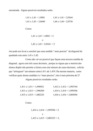 encontrada. Alguns possíveis resultados serão:
1,41 x 1,41 = 1,9881 1,41 x 1,41 = 2,0164
1,41 x 1,43 = 2,0449 1,44 x 1,44 = 2,0736
Como:
1,41 x 1,41= 1,9881 < 2
e
1,42 x 1,42 = 2,0164 > 2
isto pode nos levar a concluir que uma medida “ mais precisa” da diagonal do
quadrado esta entre 1,41 e 1,42.
Como não vai ser possível que façam uma terceira medida da
diagonal, agora com três casas decimais, porque as réguas que a maioria dos
alunos dispõe não permite a leitura com este número de casas decimais, solicite
que “arrisquem” um número entre1,411 até 1,419. Da mesma maneira, como
verificar quais destas medidas é a “mais precisa”, isto é mais próxima de 2?
Alguns possíveis resultados serão:
1,411 x 1,411 = 1,990921 1,412 x 1,412 = 1,993744
1,413 x 1,413 = 1,996569 1,414 x 1,414 = 1,999396
1,415 x 1,415 = 1,002225 1,416 x 1,416 = 2,005056
Como:
1,414 x 1,414 = 1,999396 < 2
e
1,415 x 1,415 = 2,002225 > 2,
 