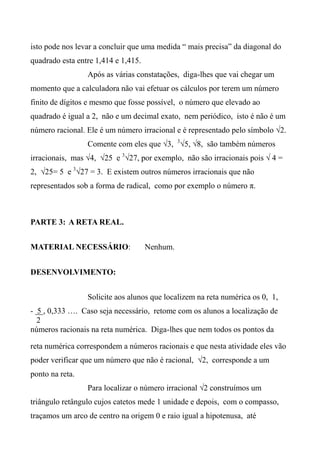 isto pode nos levar a concluir que uma medida “ mais precisa” da diagonal do
quadrado esta entre 1,414 e 1,415.
Após as várias constatações, diga-lhes que vai chegar um
momento que a calculadora não vai efetuar os cálculos por terem um número
finito de dígitos e mesmo que fosse possível, o número que elevado ao
quadrado é igual a 2, não e um decimal exato, nem periódico, isto é não é um
número racional. Ele é um número irracional e é representado pelo símbolo √2.
Comente com eles que √3, 3
√5, √8, são também números
irracionais, mas √4, √25 e 3
√27, por exemplo, não são irracionais pois √ 4 =
2, √25= 5 e 3
√27 = 3. E existem outros números irracionais que não
representados sob a forma de radical, como por exemplo o número π.
PARTE 3: A RETA REAL.
MATERIAL NECESSÁRIO: Nenhum.
DESENVOLVIMENTO:
Solicite aos alunos que localizem na reta numérica os 0, 1,
- 5 , 0,333 …. Caso seja necessário, retome com os alunos a localização de
2
números racionais na reta numérica. Diga-lhes que nem todos os pontos da
reta numérica correspondem a números racionais e que nesta atividade eles vão
poder verificar que um número que não é racional, √2, corresponde a um
ponto na reta.
Para localizar o número irracional √2 construímos um
triângulo retângulo cujos catetos mede 1 unidade e depois, com o compasso,
traçamos um arco de centro na origem 0 e raio igual a hipotenusa, até
 