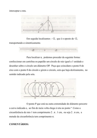 interceptar a reta.
Em seguida localizamos - √2, que é o oposto de √2,
transportando-o simetricamente.
Para localizar π, podemos proceder da seguinte forma:
confeccionar em cartolina ou papelão um círculo de raio igual a 1 unidade e
desenhar sobre o círculo um diâmetro OP. Peça que coincidam o ponto 0 do
eixo com o ponto 0 do círculo e girem o círculo, sem que haja deslizamento, no
sentido indicado pela seta.
O ponto P que está na outra extremidade do diâmetro percorre
a curva indicada e, ao fim de meia volta chega à reta no ponto ª Como a
circunferência de raio 1 tem comprimento 2 . π . 1 cm, ou seja 2 . π cm, a
metade da circunferência tem comprimento π.
COMENTÁRIOS:
 