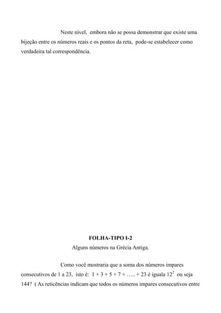 Neste nível, embora não se possa demonstrar que existe uma
bijeção entre os números reais e os pontos da reta, pode-se estabelecer como
verdadeira tal correspondência.
FOLHA-TIPO I-2
Alguns números na Grécia Antiga.
Como você mostraria que a soma dos números impares
consecutivos de 1 a 23, isto é: 1 + 3 + 5 + 7 + ….. + 23 é iguala 122
ou seja
144? ( As reticências indicam que todos os números impares consecutivos entre
 