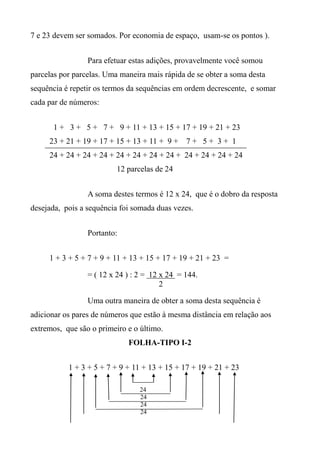 7 e 23 devem ser somados. Por economia de espaço, usam-se os pontos ).
Para efetuar estas adições, provavelmente você somou
parcelas por parcelas. Uma maneira mais rápida de se obter a soma desta
sequência é repetir os termos da sequências em ordem decrescente, e somar
cada par de números:
1 + 3 + 5 + 7 + 9 + 11 + 13 + 15 + 17 + 19 + 21 + 23
23 + 21 + 19 + 17 + 15 + 13 + 11 + 9 + 7 + 5 + 3 + 1
24 + 24 + 24 + 24 + 24 + 24 + 24 + 24 + 24 + 24 + 24 + 24
12 parcelas de 24
A soma destes termos é 12 x 24, que é o dobro da resposta
desejada, pois a sequência foi somada duas vezes.
Portanto:
1 + 3 + 5 + 7 + 9 + 11 + 13 + 15 + 17 + 19 + 21 + 23 =
= ( 12 x 24 ) : 2 = 12 x 24 = 144.
2
Uma outra maneira de obter a soma desta sequência é
adicionar os pares de números que estão à mesma distância em relação aos
extremos, que são o primeiro e o último.
FOLHA-TIPO I-2
1 + 3 + 5 + 7 + 9 + 11 + 13 + 15 + 17 + 19 + 21 + 23
24
24
24
24
 