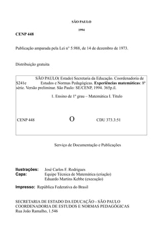 SÃO PAULO
1994
CENP 448
Publicação amparada pela Lei n° 5.988, de 14 de dezembro de 1973.
Distribuição gratuita
Serviço de Documentação e Publicações
Ilustrações: José Carlos F. Rodrigues
Capa: Equipe Técnica de Matemática (criação)
Eduardo Martins Kebbe (execução)
Impresso: República Federativa do Brasil
SECRETARIA DE ESTADO DA EDUCAÇÃO - SÃO PAULO
COORDENADORIA DE ESTUDOS E NORMAS PEDAGÓGICAS
Rua João Ramalho, 1.546
SÃO PAULO( Estado) Secretaria da Educação. Coordenadoria de
S241e Estudos e Normas Pedagógicas. Experiências matemáticas: 8ª
série. Versão preliminar. São Paulo: SE/CENP, 1994. 365p.il.
1. Ensino de 1º grau – Matemática I. Título
CENP 448 О CDU 373.3:51
 