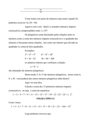24
24
Como temos seis pares de números cuja soma é iguala 24,
podemos escrever: 6x 24= 144.
Agora é com você. Qual é a somados números impares
consecutivos compreendidos entre 1 e 35?
Os pitagóricos eram fascinados pelas relações entre os
números como a soma dos números impares consecutivos e o quadrado dos
números e buscaram outras relações, tais como um número que elevado ao
quadrado é a soma de dois quadrados.
Exemplos:
32
+ 42
= 52
62
+ 82
= 102
9 + 16 = 25 36 + 64 = 100
os números inteiros que verificam a relação:
a + b = c
são chamados de números pitagóricos.
Deste modo 3, 4 e 5 são números pitagóricos, assim como 6,
8 e 10. você poderia dar outros números pitagóricos além destes?
Aqui vai uma dica.
Calcule a soma dos 13 primeiros números impares
consecutivos, ou seja, a soma da sequência:
1 + 3 + 5 + 7 + 9 + 11 + 13 + 15 + 17 + 19 + 21 +23 + 25 = ( )2
.
FOLHA-TIPO I-2
Como vimos:
1 + 3 + 5 + 7 + 9 + 11 + 13 + 15 + 17 + 19 + 21 + 23 = 144 = 122
.
Logo podemos escrever que:
 