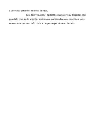 o quociente entre dois números inteiros.
Este fato “balançou” bastante os seguidores de Pitágoras e foi
guardado com muito segredo, marcando o declínio da escola pitagórica, pois
descobriu-se que nem tudo podia ser expresso por números inteiros.
 