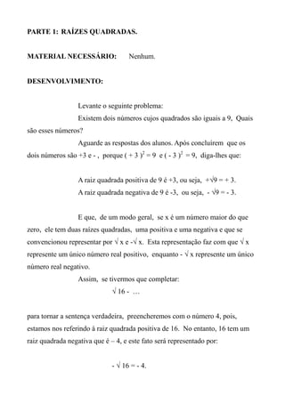 PARTE 1: RAÍZES QUADRADAS.
MATERIAL NECESSÁRIO: Nenhum.
DESENVOLVIMENTO:
Levante o seguinte problema:
Existem dois números cujos quadrados são iguais a 9, Quais
são esses números?
Aguarde as respostas dos alunos. Após concluírem que os
dois números são +3 e - , porque ( + 3 )2
= 9 e ( - 3 )2
= 9, diga-lhes que:
A raiz quadrada positiva de 9 é +3, ou seja, +√9 = + 3.
A raiz quadrada negativa de 9 é -3, ou seja, - √9 = - 3.
E que, de um modo geral, se x é um número maior do que
zero, ele tem duas raízes quadradas, uma positiva e uma negativa e que se
convencionou representar por √ x e -√ x. Esta representação faz com que √ x
represente um único número real positivo, enquanto - √ x represente um único
número real negativo.
Assim, se tivermos que completar:
√ 16 - …
para tornar a sentença verdadeira, preencheremos com o número 4, pois,
estamos nos referindo à raiz quadrada positiva de 16. No entanto, 16 tem um
raiz quadrada negativa que é – 4, e este fato será representado por:
- √ 16 = - 4.
 