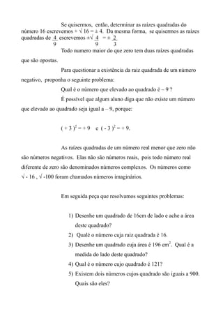 Se quisermos, então, determinar as raízes quadradas do
número 16 escrevemos + √ 16 = ± 4. Da mesma forma, se quisermos as raízes
quadradas de 4 escrevemos ±√ 4 = ± 2
9 9 3
Todo numero maior do que zero tem duas raízes quadradas
que são opostas.
Para questionar a existência da raiz quadrada de um número
negativo, proponha o seguinte problema:
Qual é o número que elevado ao quadrado é – 9 ?
É possível que algum aluno diga que não existe um número
que elevado ao quadrado seja igual a – 9, porque:
( + 3 )2
= + 9 e ( - 3 )2
= + 9.
As raízes quadradas de um número real menor que zero não
são números negativos. Elas não são números reais, pois todo número real
diferente de zero são denominados números complexos. Os números como
√ - 16 , √ -100 foram chamados números imaginários.
Em seguida peça que resolvamos seguintes problemas:
1) Desenhe um quadrado de 16cm de lado e ache a área
deste quadrado?
2) Qualé o número cuja raiz quadrada é 16.
3) Desenhe um quadrado cuja área é 196 cm2
. Qual é a
medida do lado deste quadrado?
4) Qual é o número cujo quadrado é 121?
5) Existem dois números cujos quadrado são iguais a 900.
Quais são eles?
 