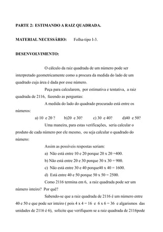 PARTE 2: ESTIMANDO A RAIZ QUADRADA.
MATERIAL NECESSÁRIO: Folha-tipo I-3.
DESENVOLVIMENTO:
O cálculo da raiz quadrada de um número pode ser
interpretado geometricamente como a procura da medida do lado de um
quadrado cuja área é dada por esse número.
Peça para calcularem, por estimativa e tentativa, a raiz
quadrada de 2116, fazendo as perguntas:
A medida do lado do quadrado procurado está entre os
números:
a) 10 e 20 ? b)20 e 30? c) 30 e 40? d)40 e 50?
Uma maneira, para estas verificações, seria calcular o
produto de cada número por ele mesmo, ou seja calcular o quadrado do
número:
Assim as possíveis respostas seriam:
a) Não está entre 10 e 20 porque 20 x 20 =400.
b) Não está entre 20 e 30 porque 30 x 30 = 900.
c) Não está entre 30 e 40 porque40 x 40 = 1600.
d) Está entre 40 e 50 porque 50 x 50 = 2500.
Como 2116 termina em 6, a raiz quadrada pode ser um
número inteiro? Por quê?
Sabendo-se que a raiz quadrada de 2116 é um número entre
40 e 50 e que pode ser inteiro ( pois 4 x 4 = 16 e 6 x 6 = 36 e algarismos das
unidades de 2116 é 6), solicite que verifiquem se a raiz quadrada de 2116pode
 