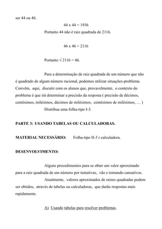 ser 44 ou 46.
44 x 44 = 1936
Portanto 44 não é raiz quadrada de 2116.
46 x 46 = 2116
Portanto √ 2116 = 46.
Para a determinação de raiz quadrada de um número que não
é quadrado de algum número racional, podemos utilizar situações-problema.
Convém, aqui, discutir com os alunos que, provavelmente, o contexto do
problema é que irá determinar a precisão da resposta ( precisão de décimos,
centésimos, milésimos, décimos de milésimos, centésimos de milésimos, … )
Distribua uma folha-tipo I-3.
PARTE 3: USANDO TABELAS OU CALCULADORAS.
MATERIAL NECESSÁRIO: Folha-tipo II-3 r calculadora.
DESENVOLVIMENTO:
Alguns procedimentos para se obter um valor aproximado
para a raiz quadrada de um número por tentativas, vão e tornando cansativos.
Atualmente, valores aproximados de raízes quadradas podem
ser obtidos, através de tabelas ou calculadoras, que darão respostas mais
rapidamente.
A) Usando tabelas para resolver problemas.
 