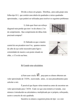 Divida a classe em grupos. Distribua, para cada grupo uma
folha-tipo II-3, que contém uma tabela de quadrados e raízes quadradas
aproximadas, e que poderá ser utilizadas para resolver os seguintes problemas:
1) João quer fazer um reforço
diagonal num portão que tem 1 m de altura e 2 m
de comprimento. Que comprimento de tábua João
precisará comprar?
2) Sabendo-se que o mastro
central de um picadeiro tem 9 m, quantos metros
de cabo de aço serão necessário para ligar a
extremidade do mastro a um ponto situado no
chão, a 12 m da sua base.
B) Usando uma calculadora.
a) Sem usar a tecla , peça para os alunos obterem um
valor aproximado de √ 8354, escrevendo, antes, os seus procedimentos para
calcular a raiz.
É possível que façam várias tentativas antes de encontrar um
valor aproximado para √ 8354. Cada vez que uma tentativa é testada, esse
número é introduzido na calculadora e multiplicado por si próprio, reforçando,
assim o conceito de raiz quadrada.
Incentive os alunos a seguirem pistas do tipo: se a raiz
 