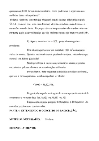 quadrada de 8354 for um número inteiro, como poderá ser o algarismo das
unidades dessa raiz quadrada?
Poderia, também, solicitar que procurem alguns valores aproximados para
√8354, primeiro com uma casa decimal, depois com duas casas decimais e
com três casas decimais. Peça que elevem ao quadrado cada um dos valores e
pergunte quais as aproximações que são maiores e quais são menores que 8354.
b) Agora, usando a tecla , proponha o seguinte
problema:
Um sitiante quer cercar um curral de 1000 m2
com quatro
voltas de arame. Quantos metros de arame precisará comprar, sabendo-se que
o curral tem forma quadrada?
Neste problema, é interessante discutir as várias respostas
encontradas pelosos alunos e as aproximações utilizadas.
Por exemplo, para encontrar as medidas dos lados do curral,
que tem a forma quadrada, os alunos podem ter obtido:
√ 1000 = 31,622776.
Pergunte-lhes qual a metragem de arame que o sitiante terá de
comprar se a resposta dada for 31,62? ou 31,63? ou 32?
É razoável o sitiante comprar 130 metros? E 150 metros? As
emendas precisam ser consideradas.
PARTE 4: ESTENDENDO O CONCEITO DE RADICIAÇÃO.
MATERIAL NECESSÁRIO: Nenhum.
DESENVOLVIMENTO:
 
