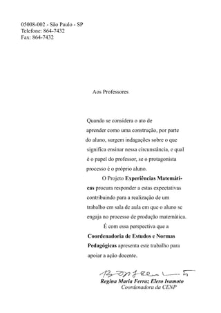 05008-002 - São Paulo - SP
Telefone: 864-7432
Fax: 864-7432
Aos Professores
Quando se considera o ato de
aprender como uma construção, por parte
do aluno, surgem indagações sobre o que
significa ensinar nessa circunstância, e qual
é o papel do professor, se o protagonista
processo é o próprio aluno.
O Projeto Experiências Matemáti-
cas procura responder a estas expectativas
contribuindo para a realização de um
trabalho em sala de aula em que o aluno se
engaja no processo de produção matemática.
É com essa perspectiva que a
Coordenadoria de Estudos e Normas
Pedagógicas apresenta este trabalho para
apoiar a ação docente.
Regina Maria Ferraz Elero Ivamoto
Coordenadora da CENP
 