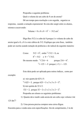 Proponha o seguinte problema:
Qual o volume de um cubo de 8 cm de aresta?
Dê um tempo para resolução e em seguida, organize as
respostas, usando a notação exponencial. Se esta não surgir entre os alunos,
retome-a escrevendo:
Volume = 8 x 8 x 8 = 83
= 512 cm3
.
Diga-lhes 512 é o cubo de 8 porque é o volume do cubo de
aresta igual a 8, e 8 é a raiz cúbica de 512. Explique que esta frase, também
pode ser escrita usando notação de potências e de radical da seguinte maneira:
Como: 512 = 83
, então 3
√ 512 = 8, ou
83
= 512 e 8 = 3
√ 512.
Do mesmo modo: 3
√ 216 = 6 porque 216 = 63
.
3
√ -125 = -5 porque ( -5 ) = - 125.
Esta ideia pode ser aplicada para outros índices, como por
exemplo:
a) raiz quarta de 625 é 5:
4
√ 625 = 5, porque 625 = 5 x 5 x 5 x 5 = 54
.
b) raiz quinta de 32 é 2:
√32 = 2, porque 32 = 2 x 2 x 2 x 2 x 2 = 25
.
Proponha aos alunos os seguintes problemas:
1) Quanto deve medir cada aresta de um cubo cujo volume é de
125 dm3
?
2) Uma pessoa precisa comprar uma caixa d'água.
Encontra para a venda uma com especificações: 4m de comprimento, 2 m de
 