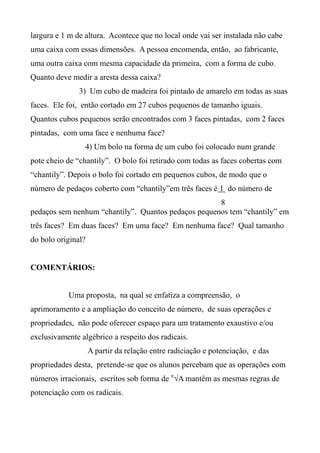 largura e 1 m de altura. Acontece que no local onde vai ser instalada não cabe
uma caixa com essas dimensões. A pessoa encomenda, então, ao fabricante,
uma outra caixa com mesma capacidade da primeira, com a forma de cubo.
Quanto deve medir a aresta dessa caixa?
3) Um cubo de madeira foi pintado de amarelo em todas as suas
faces. Ele foi, então cortado em 27 cubos pequenos de tamanho iguais.
Quantos cubos pequenos serão encontrados com 3 faces pintadas, com 2 faces
pintadas, com uma face e nenhuma face?
4) Um bolo na forma de um cubo foi colocado num grande
pote cheio de “chantily”. O bolo foi retirado com todas as faces cobertas com
“chantily”. Depois o bolo foi cortado em pequenos cubos, de modo que o
número de pedaços coberto com “chantily”em três faces é 1 do número de
8
pedaços sem nenhum “chantily”. Quantos pedaços pequenos tem “chantily” em
três faces? Em duas faces? Em uma face? Em nenhuma face? Qual tamanho
do bolo original?
COMENTÁRIOS:
Uma proposta, na qual se enfatiza a compreensão, o
aprimoramento e a ampliação do conceito de número, de suas operações e
propriedades, não pode oferecer espaço para um tratamento exaustivo e/ou
exclusivamente algébrico a respeito dos radicais.
A partir da relação entre radiciação e potenciação, e das
propriedades desta, pretende-se que os alunos percebam que as operações com
números irracionais, escritos sob forma de n
√A mantêm as mesmas regras de
potenciação com os radicais.
 