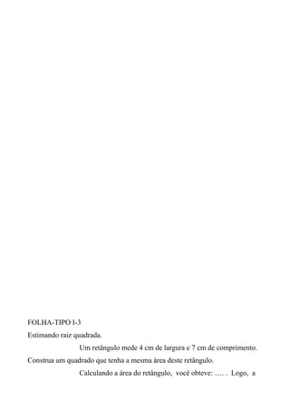 FOLHA-TIPO I-3
Estimando raiz quadrada.
Um retângulo mede 4 cm de largura e 7 cm de comprimento.
Construa um quadrado que tenha a mesma área deste retângulo.
Calculando a área do retângulo, você obteve: …. . Logo, a
 
