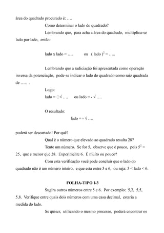área do quadrado procurado é: ….
Como determinar o lado do quadrado?
Lembrando que, para acha a área do quadrado, multiplica-se
lado por lado, então:
lado x lado = …. ou ( lado )2
= …..
Lembrando que a radiciação foi apresentada como operação
inversa da potenciação, pode-se indicar o lado do quadrado como raiz quadrada
de ….. .
Logo:
lado = ⁬√ …. ou lado = - √ ….
O resultado:
lado = - √ ….
poderá ser descartado! Por quê?
Qual é o número que elevado ao quadrado resulta 28?
Tente um número. Se for 5, observe que é pouco, pois 52
=
25, que é menor que 28. Experimente 6. É muito ou pouco?
Com esta verificação você pode concluir que o lado do
quadrado não é um número inteiro, e que esta entre 5 e 6, ou seja: 5 < lado < 6.
FOLHA-TIPO I-3
Sugira outros números entre 5 e 6. Por exemplo: 5,2, 5,5,
5,8. Verifique entre quais dois números com uma casa decimal, estaria a
medida do lado.
Se quiser, utilizando o mesmo processo, poderá encontrar os
 