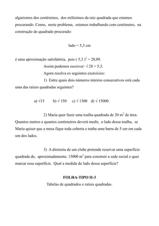 algarismos dos centésimos, dos milésimos da raiz quadrada que estamos
procurando. Como, neste problema, estamos trabalhando com centímetro, na
construção do quadrado procurado:
lado = 5,3 cm
é uma aproximação satisfatória, pois ( 5,3 )2
= 28,09.
Assim podemos escrever: √ 28 ≈ 5,3.
Agora resolva os seguintes exercícios:
1) Entre quais dois números inteiros consecutivos está cada
uma das raízes quadradas seguintes?
a) √15 b) √ 150 c) √ 1500 d) √ 15000.
2) Maria quer fazer uma toalha quadrada de 20 m2
de área.
Quantos metros e quantos centímetros deverá medir, o lado dessa toalha, se
Maria quiser que a mesa fique toda coberta e tenha uma barra de 5 cm em cada
um dos lados.
3) A diretoria de um clube pretende reservar uma superfície
quadrada de, aproximadamente, 15000 m2
para construir a sede social e quer
marcar essa superfície. Qual a medida do lado dessa superfície?
FOLHA-TIPO II-3
Tabelas de quadrados e raízes quadradas.
 
