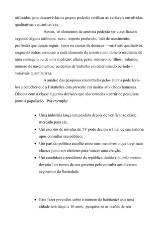 utilizados para descrevê-las os grupos poderão verificar as variáveis envolvidas:
qualitativas e quantitativas.
Assim, os elementos da amostra poderão ser classificados
segundo alguns atributos: sexo, esporte preferido, mês de nascimento,
profissão que deseja seguir, tipos ou causas de doenças – variáveis qualitativas;
enquanto outras associam a cada elemento da amostra um número resultante de
uma contagem ou de uma medição: altura, peso, número de filhos, salários,
número de nascimentos, acidentes de trabalho em determinado período –
variáveis quantitativas.
A análise das pesquisas encontradas pelos alunos pode levá-
los a perceber que a Estatística esta presente em muitas atividades humanas.
Discuta com a classe algumas decisões que são tomadas a partir de pesquisas
junto à população. Por exemplo:
 Uma industria lança um produto depois de verificar se existe
mercado para ele;
 Um escritor de novelas de TV pode decidir o final de sua história
após consultar seu público;
 Um partido político escolhe entre seus membros o que tiver mais
chance junto aos eleitores para vencer uma eleição;
 Um candidato a presidente da república decide ( ou pelo menos
deveria ) os rumos de seu governo pela consulta aos diversos
segmentos da Sociedade.
 Para fazer previsões sobre o número de habitantes que uma
cidade terá daqui a 10 anos, pesquisa-se as razões de seu
 