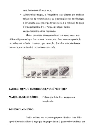 crescimento nos últimos anos;
 A indústria de roupas, a fonográfica, a de cinema, etc. analisam
tendências de comportamento de algumas parcelas da população
( geralmente as de maior poder aquisitivo ) e por meio da mídia
( principalmente a TV ) “impõem” alguns destes
comportamentos a toda população.
Muitas pesquisas são representadas por ideogramas, que
utilizam figuras no lugar das colunas, setores, etc. Para mostrar a produção
mensal de automóveis, podemos, por exemplo, desenhar automóveis com
tamanhos proporcionais à produção de cada mês.
PARTE 2: QUAL O ESPORTE QUE VOCÊ PREFERE?
MATERIAL NECESSÁRIO: Folhas-tipo I-4 e II-4, compasso e
transferidor.
DESENVOLVIMENTO:
Divida a classe em pequenos grupos e distribua uma folha-
tipo I-4 para cada aluno e peça que em grupos leiam o questionário utilizado em
 