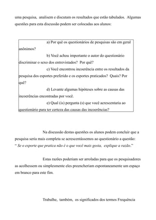 uma pesquisa, analisem e discutam os resultados que estão tabulados. Algumas
questões para esta discussão podem ser colocadas aos alunos:
Na discussão destas questões os alunos podem concluir que a
pesquisa seria mais completa se acrescentássemos ao questionário a questão:
“ Se o esporte que pratica não é o que você mais gosta, explique a razão.”
Estas razões poderiam ser arroladas para que os pesquisadores
as acolhessem ou simplesmente eles preencheriam espontaneamente um espaço
em branco para este fim.
Trabalhe, também, os significados dos termos Frequência
a) Por quê os questionários de pesquisas são em geral
anônimos?
b) Você achou importante o autor do questionário
discriminar o sexo dos entrevistados? Por quê?
c) Você encontrou incoerência entre os resultados da
pesquisa dos esportes preferido e os esportes praticados? Quais? Por
quê?
d) Levante algumas hipóteses sobre as causas das
incoerências encontradas por você.
e) Qual (is) pergunta (s) que você acrescentaria ao
questionário para ter certeza das causas das incoerências?
 