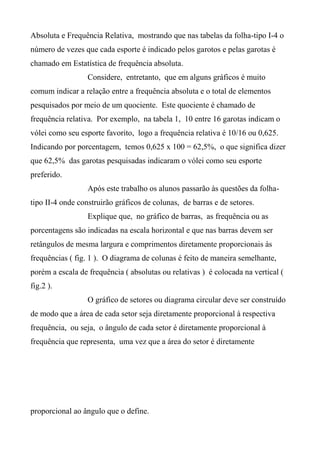 Absoluta e Frequência Relativa, mostrando que nas tabelas da folha-tipo I-4 o
número de vezes que cada esporte é indicado pelos garotos e pelas garotas é
chamado em Estatística de frequência absoluta.
Considere, entretanto, que em alguns gráficos é muito
comum indicar a relação entre a frequência absoluta e o total de elementos
pesquisados por meio de um quociente. Este quociente é chamado de
frequência relativa. Por exemplo, na tabela 1, 10 entre 16 garotas indicam o
vólei como seu esporte favorito, logo a frequência relativa é 10/16 ou 0,625.
Indicando por porcentagem, temos 0,625 x 100 = 62,5%, o que significa dizer
que 62,5% das garotas pesquisadas indicaram o vólei como seu esporte
preferido.
Após este trabalho os alunos passarão às questões da folha-
tipo II-4 onde construirão gráficos de colunas, de barras e de setores.
Explique que, no gráfico de barras, as frequência ou as
porcentagens são indicadas na escala horizontal e que nas barras devem ser
retângulos de mesma largura e comprimentos diretamente proporcionais às
frequências ( fig. 1 ). O diagrama de colunas é feito de maneira semelhante,
porém a escala de frequência ( absolutas ou relativas ) é colocada na vertical (
fig.2 ).
O gráfico de setores ou diagrama circular deve ser construído
de modo que a área de cada setor seja diretamente proporcional à respectiva
frequência, ou seja, o ângulo de cada setor é diretamente proporcional à
frequência que representa, uma vez que a área do setor é diretamente
proporcional ao ângulo que o define.
 