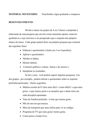 MATERIAL NECESSÁRIO: Transferidor, régua graduada e compasso.
DESENVOLVIMENTO:
Divida a classe em grupos de 4 ou 5 alunos e proponha a
elaboração de uma pesquisa que envolva neste momento apenas variáveis
qualitativas e cujo universo a ser pesquisado seja o conjunto dos próprios
alunos da classe. Cada grupo poderá fazer sua própria pesquisa que constará
das seguintes fases:
 Elaborar o questionário ( limite em 3 ou 4 questões);
 Aplicar o questionário;
 Tabular os dados;
 Montar tabelas;
 Construir gráficos ( coluna, barras e de setores );
 Interpretar os resultados.
Se for o caso, você poderá sugerir algumas pesquisas. Um
dos grupos, por exemplo, poderá utilizar o questionário sobre os esportes
preferidos/praticados. Outras sugestões:
 Matéria escolar da 8ª série mais fácil / a mais difícil / a que mais
gosta / a que menos gosta e as menções que o aluno tirou em
cada disciplina apontadas.
 Time de Futebol preferido / o time que menos gosta.
 Mês do ano em que nasceu.
 Meio de transporte que mais utiliza para vir ao colégio.
 Programa de TV que mais gosta/ menos gosta.
 Como passa o tempo livre.
 