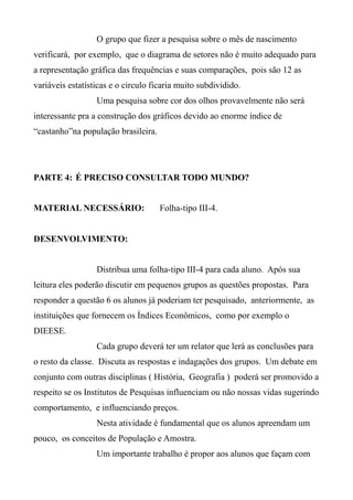O grupo que fizer a pesquisa sobre o mês de nascimento
verificará, por exemplo, que o diagrama de setores não é muito adequado para
a representação gráfica das frequências e suas comparações, pois são 12 as
variáveis estatísticas e o circulo ficaria muito subdividido.
Uma pesquisa sobre cor dos olhos provavelmente não será
interessante pra a construção dos gráficos devido ao enorme índice de
“castanho”na população brasileira.
PARTE 4: É PRECISO CONSULTAR TODO MUNDO?
MATERIAL NECESSÁRIO: Folha-tipo III-4.
DESENVOLVIMENTO:
Distribua uma folha-tipo III-4 para cada aluno. Após sua
leitura eles poderão discutir em pequenos grupos as questões propostas. Para
responder a questão 6 os alunos já poderiam ter pesquisado, anteriormente, as
instituições que fornecem os Índices Econômicos, como por exemplo o
DIEESE.
Cada grupo deverá ter um relator que lerá as conclusões para
o resto da classe. Discuta as respostas e indagações dos grupos. Um debate em
conjunto com outras disciplinas ( História, Geografia ) poderá ser promovido a
respeito se os Institutos de Pesquisas influenciam ou não nossas vidas sugerindo
comportamento, e influenciando preços.
Nesta atividade é fundamental que os alunos apreendam um
pouco, os conceitos de População e Amostra.
Um importante trabalho é propor aos alunos que façam com
 