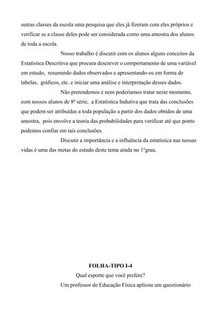 outras classes da escola uma pesquisa que eles já fizeram com eles próprios e
verificar se a classe deles pode ser considerada como uma amostra dos alunos
de toda a escola.
Nosso trabalho é discutir com os alunos alguns conceitos da
Estatística Descritiva que procura descrever o comportamento de uma variável
em estudo, resumindo dados observados e apresentando-os em forma de
tabelas, gráficos, etc. e iniciar uma análise e interpretação desses dados.
Não pretendemos e nem poderíamos tratar neste momento,
com nossos alunos de 8ª série, a Estatística Indutiva que trata das conclusões
que podem ser atribuídas a toda população a partir dos dados obtidos de uma
amostra, pois envolve a teoria das probabilidades para verificar até que ponto
podemos confiar em tais conclusões.
Discutir a importância e a influência da estatística nas nossas
vidas é uma das metas do estudo deste tema ainda no 1ºgrau.
FOLHA-TIPO I-4
Qual esporte que você prefere?
Um professor de Educação Física aplicou um questionário
 