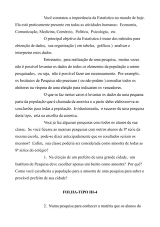 Você constatou a importância da Estatística no mundo de hoje.
Ela está praticamente presente em todas as atividades humanas: Economia,
Comunicação, Medicina, Comércio, Política, Psicologia, etc.
O principal objetivo da Estatística é tratar dos métodos para
obtenção de dados, sua organização ( em tabelas, gráficos ) analisar e
interpretar estes dados.
Entretanto, para realização de uma pesquisa, muitas vezes
não é possível levantar os dados de todos os elementos da população a serem
pesquisados, ou seja, não é possível fazer um recenseamento. Por exemplo,
os Institutos de Pesquisa não precisam ( ou não podem ) consultar todos os
eleitores na véspera de uma eleição para indicarem os vencedores.
O que se faz nestes casos é levantar os dados de uma pequena
parte da população que é chamada de amostra e a partir deles elaboram-se as
conclusões para todas a população. Evidentemente, o sucesso de uma pesquisa
deste tipo, está na escolha da amostra.
Você já fez algumas pesquisas com todos os alunos de sua
classe. Se você fizesse as mesmas pesquisas com outros alunos de 8ª série da
mesma escola, pode-se dizer antecipadamente que os resultados seriam os
mesmos? Enfim, sua classe poderia ser considerada como amostra de todas as
8ª séries do colégio?
1. Na eleição de um prefeito de uma grande cidade, um
Instituto de Pesquisa deve escolher apenas um bairro como amostra? Por quê?
Como você escolheria a população para a amostra de uma pesquisa para saber o
provável prefeito de sua cidade?
FOLHA-TIPO III-4
2. Numa pesquisa para conhecer a matéria que os alunos do
 