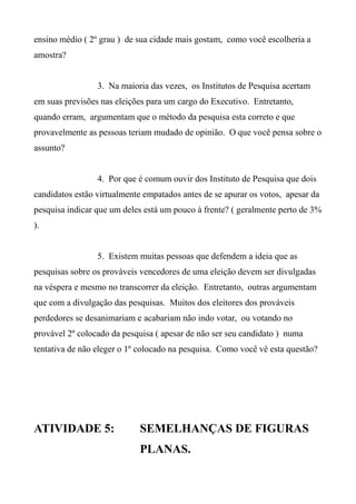 ensino médio ( 2º grau ) de sua cidade mais gostam, como você escolheria a
amostra?
3. Na maioria das vezes, os Institutos de Pesquisa acertam
em suas previsões nas eleições para um cargo do Executivo. Entretanto,
quando erram, argumentam que o método da pesquisa esta correto e que
provavelmente as pessoas teriam mudado de opinião. O que você pensa sobre o
assunto?
4. Por que é comum ouvir dos Instituto de Pesquisa que dois
candidatos estão virtualmente empatados antes de se apurar os votos, apesar da
pesquisa indicar que um deles está um pouco à frente? ( geralmente perto de 3%
).
5. Existem muitas pessoas que defendem a ideia que as
pesquisas sobre os prováveis vencedores de uma eleição devem ser divulgadas
na véspera e mesmo no transcorrer da eleição. Entretanto, outras argumentam
que com a divulgação das pesquisas. Muitos dos eleitores dos prováveis
perdedores se desanimariam e acabariam não indo votar, ou votando no
provável 2º colocado da pesquisa ( apesar de não ser seu candidato ) numa
tentativa de não eleger o 1º colocado na pesquisa. Como você vê esta questão?
ATIVIDADE 5: SEMELHANÇAS DE FIGURAS
PLANAS.
 