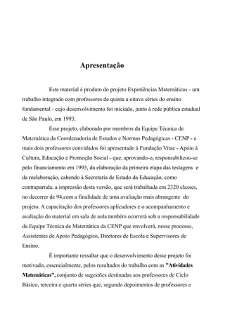 Apresentação
Este material é produto do projeto Experiências Matemáticas - um
trabalho integrado com professores de quinta a oitava séries do ensino
fundamental - cujo desenvolvimento foi iniciado, junto à rede pública estadual
de São Paulo, em 1993.
Esse projeto, elaborado por membros da Equipe Técnica de
Matemática da Coordenadoria de Estudos e Normas Pedagógicas - CENP - e
mais dois professores convidados foi apresentado à Fundação Vitae - Apoio à
Cultura, Educação e Promoção Social - que, aprovando-o, responsabilizou-se
pelo financiamento em 1993, da elaboração da primeira etapa das testagens e
da reelaboração, cabendo à Secretaria de Estado da Educação, como
contrapartida, a impressão desta versão, que será trabalhada em 2320 classes,
no decorrer de 94,com a finalidade de uma avaliação mais abrangente do
projeto. A capacitação dos professores aplicadores e o acompanhamento e
avaliação do material em sala de aula também ocorrerá sob a responsabilidade
da Equipe Técnica de Matemática da CENP que envolverá, nesse processo,
Assistentes de Apoio Pedagógico, Diretores de Escola e Supervisores de
Ensino.
É importante ressaltar que o desenvolvimento desse projeto foi
motivado, essencialmente, pelos resultados do trabalho com as "Atividades
Matemáticas", conjunto de sugestões destinadas aos professores de Ciclo
Básico, terceira e quarta séries que, segundo depoimentos de professores e
 