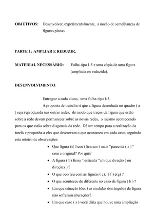 OBJETIVOS: Desenvolver, experimentalmente, a noção de semelhanças de
figuras planas.
PARTE 1: AMPLIAR E REDUZIR.
MATERIAL NECESSÁRIO: Folha-tipo I-5 e uma cópia de uma figura
(ampliada ou reduzida).
DESENVOLVIMENTO:
Entregue a cada aluno, uma folha-tipo I-5.
A proposta de trabalho é que a figura desenhada no quadro ( a
) seja reproduzida nas outras redes, de modo que traços da figura que estão
sobre a rede devem permanecer sobre as novas redes, o mesmo acontecendo
para os que estão sobre diagonais da rede. Dê um tempo para a realização da
tarefa e proponha a eles que descrevam o que aconteceu em cada caso, seguindo
este roteiro de observações:
 Que figura (s) ficou (ficaram ) mais “parecida ( s ) “
com a original? Por quê?
 A figura ( b) ficou “ esticada “em que direção ( ou
direções ) ?
 O que ocorreu com as figuras ( c), ( f ) e(g) ?
 O que aconteceu de diferente no caso da figura ( h ) ?
 Em que situação (ões ) as medidas dos ângulos da figura
não sofreram alterações?
 Em que caso ( s ) você diria que houve uma ampliação
 