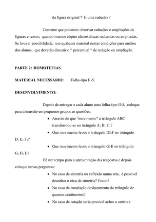 da figura original ? E uma redução ?
Comente que podemos observar reduções e ampliações de
figuras e textos, quando tiramos cópias eletrostáticas reduzidas ou ampliadas.
Se houver possibilidade, use qualquer material nestas condições para análise
dos alunos, que deverão discutir o “ percentual “ de redução ou ampliação.
PARTE 2: HOMOTETIAS.
MATERIAL NECESSÁRIO: Folha-tipo II-5.
DESENVOLVIMENTO:
Depois de entregar a cada aluno uma folha-tipo II-5, coloque
para discussão em pequenos grupos as questões:
 Através de que “movimento” o triângulo ABC
transformou-se no triângulo A1 B1 C1?
 Que movimento levou o triângulo DEF no triângulo
D1 E1 F1?
 Que movimento levou o triangulo GHI no triângulo
G1 H1 I1?
Dê um tempo para a apresentação das respostas e depois
coloque novas perguntas:
 No caso da simetria ou reflexão numa reta, é possível
desenhar o eixo de simetria? Como?
 No caso da translação deslocamento do triângulo de
quantos centímetros?
 No caso da rotação seria possível achar o centro e
 