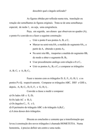 descobrir qual o ângulo utilizado?
As figuras obtidas por reflexão numa reta, translação ou
rotação são semelhantes às figuras originais. Trata-se de uma semelhança
especial, de razão 1, ou seja, uma congruência.
Peça, em seguida, aos alunos que observem no quadro (A),
o ponto 0 e convide-os a fazer a seguinte construção:
 Unir o ponto 0 aos pontos A1 B1 e C1
 Marcar na semi-reta.0A1 a medida do segmento 0A1, a
partir de A, obtendo o ponto A2.
 Na semi reta 0B1, trasportar a medida do segmento 0B1
de modo a obter o segmento B1 B2.
 Usar procedimento análogo com relação a 0 e C1.
 Unir os pontos A2, B2 e C2 e comparar os triângulos
A1 B1 C1 e A2 B2 C2.
Fazer o mesmo com os triângulos D1 E1 F1, G1 H1 I1 e os
pontos P e Q, respectivamente. Comparar os triângulos ABC, DEF e GHI e,
depois, A2 B2 C2, D2 E2 F2 e G2 H2 I2 .
Convide a classe a medir e comparar:
a) Os lados AB e E2 D2
b) Os lado AC e H2 I2
c) Os ângulos C1, F2 e I2
d) O perímetro do triângulo ABC e do triângulo A2B2C2
e) A área desses dois triângulos.
Discuta as conclusões e comente que a transformação que
levou à construção dos novos triângulos é chamada HOMETETIA. Numa
homotetia, é preciso definir um centro e uma razão.
 