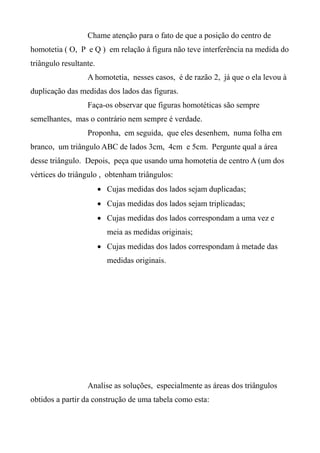 Chame atenção para o fato de que a posição do centro de
homotetia ( O, P e Q ) em relação à figura não teve interferência na medida do
triângulo resultante.
A homotetia, nesses casos, é de razão 2, já que o ela levou à
duplicação das medidas dos lados das figuras.
Faça-os observar que figuras homotéticas são sempre
semelhantes, mas o contrário nem sempre é verdade.
Proponha, em seguida, que eles desenhem, numa folha em
branco, um triângulo ABC de lados 3cm, 4cm e 5cm. Pergunte qual a área
desse triângulo. Depois, peça que usando uma homotetia de centro A (um dos
vértices do triângulo , obtenham triângulos:
 Cujas medidas dos lados sejam duplicadas;
 Cujas medidas dos lados sejam triplicadas;
 Cujas medidas dos lados correspondam a uma vez e
meia as medidas originais;
 Cujas medidas dos lados correspondam à metade das
medidas originais.
Analise as soluções, especialmente as áreas dos triângulos
obtidos a partir da construção de uma tabela como esta:
 