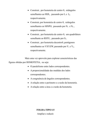  Construir, por homotetia de centro 0, retângulos
semelhantes ao HIJL, passando por I1 e I2,
respectivamente.
 Construir, por homotetia de centro 0, retângulos
semelhantes ao MNPO, passando por N1 e N2 ,
respectivamente.
 Construir, por homotetia de centro 0, um quadrilátero
semelhante ao RSTU, passando por S1.
 Construir, por homotetia decentro0, pentágonos
semelhantes ao VXYZW, passando por Y1 e Y2,
respectivamente.
Mais uma vez aproveite para explorar características das
figuras obtidas por HOMOTETIA, ou seja:
 O paralelismo entre lados correspondentes.
 A proporcionalidade das medidas dos lados
correspondentes.
 A congruência de ângulos correspondentes.
 A relação entre o perímetro e a razão da homotetia.
 A relação entre a área e a razão da homotetia.
FOLHA-TIPO I-5
Ampliar e reduzir.
 