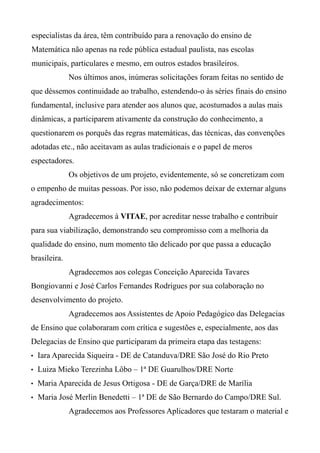 especialistas da área, têm contribuído para a renovação do ensino de
Matemática não apenas na rede pública estadual paulista, nas escolas
municipais, particulares e mesmo, em outros estados brasileiros.
Nos últimos anos, inúmeras solicitações foram feitas no sentido de
que déssemos continuidade ao trabalho, estendendo-o às séries finais do ensino
fundamental, inclusive para atender aos alunos que, acostumados a aulas mais
dinâmicas, a participarem ativamente da construção do conhecimento, a
questionarem os porquês das regras matemáticas, das técnicas, das convenções
adotadas etc., não aceitavam as aulas tradicionais e o papel de meros
espectadores.
Os objetivos de um projeto, evidentemente, só se concretizam com
o empenho de muitas pessoas. Por isso, não podemos deixar de externar alguns
agradecimentos:
Agradecemos à VITAE, por acreditar nesse trabalho e contribuir
para sua viabilização, demonstrando seu compromisso com a melhoria da
qualidade do ensino, num momento tão delicado por que passa a educação
brasileira.
Agradecemos aos colegas Conceição Aparecida Tavares
Bongiovanni e José Carlos Fernandes Rodrigues por sua colaboração no
desenvolvimento do projeto.
Agradecemos aos Assistentes de Apoio Pedagógico das Delegacias
de Ensino que colaboraram com crítica e sugestões e, especialmente, aos das
Delegacias de Ensino que participaram da primeira etapa das testagens:
• Iara Aparecida Siqueira - DE de Catanduva/DRE São José do Rio Preto
• Luiza Mieko Terezinha Lôbo – 1ª DE Guarulhos/DRE Norte
• Maria Aparecida de Jesus Ortigosa - DE de Garça/DRE de Marília
• Maria José Merlin Benedetti – 1ª DE de São Bernardo do Campo/DRE Sul.
Agradecemos aos Professores Aplicadores que testaram o material e
 