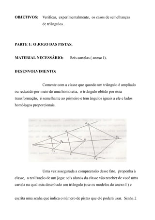OBJETIVOS: Verificar, experimentalmente, os casos de semelhanças
de triângulos.
PARTE 1: O JOGO DAS PISTAS.
MATERIAL NECESSÁRIO: Seis cartelas ( anexo I).
DESENVOLVIMENTO:
Comente com a classe que quando um triângulo é ampliado
ou reduzido por meio de uma homotetia, o triângulo obtido por essa
transformação, é semelhante ao primeiro e tem ângulos iguais a ele e lados
homólogos proporcionais.
Uma vez assegurada a compreensão desse fato, proponha à
classe, a realização de um jogo: seis alunos da classe vão receber de você uma
cartela na qual esta desenhado um triângulo (use os modelos do anexo I ) e
escrita uma senha que indica o número de pistas que ele poderá usar. Senha 2
 